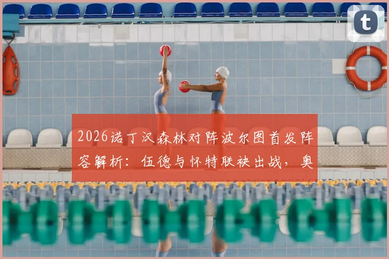 2026诺丁汉森林对阵波尔图首发阵容解析：伍德与怀特联袂出战，奥多伊替补待命