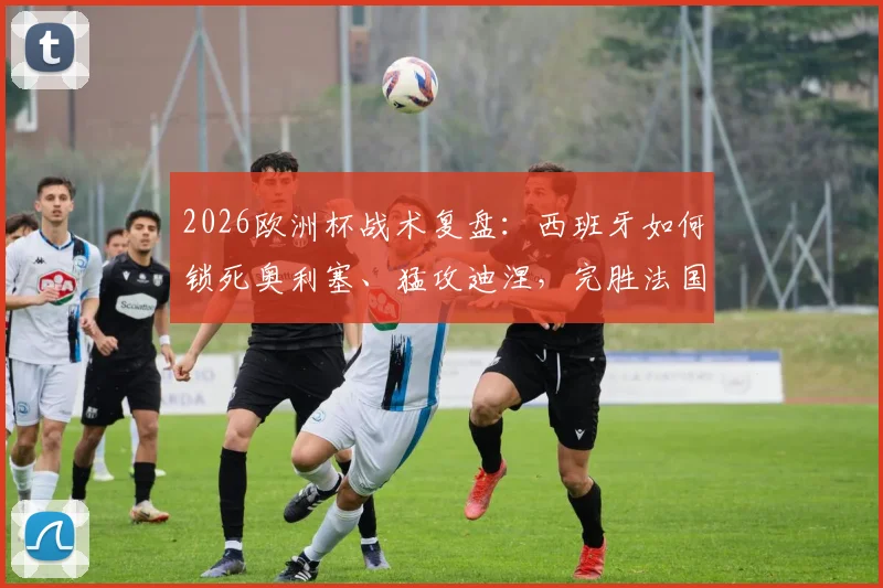 2026欧洲杯战术复盘:西班牙如何锁死奥利塞、猛攻迪涅,完胜法国晋级决赛全解析