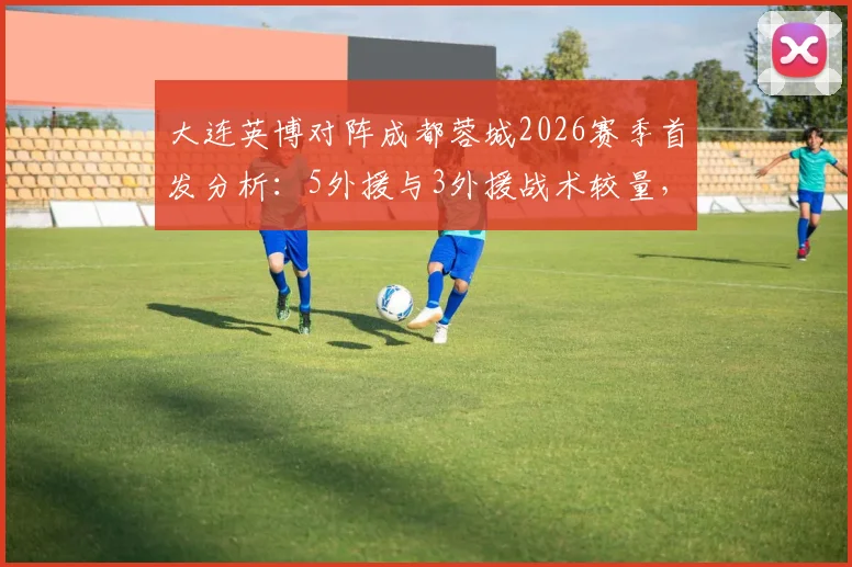 大连英博对阵成都蓉城2026赛季首发分析：5外援与3外援战术较量，马莱莱先发看点及直播入口指南