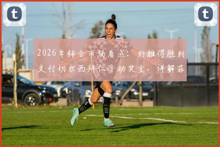 2026年转会市场看点:利雅得胜利支付切尔西拜仁浮动奖金,详解菲利克斯与科曼转会附加条款及对沙特俱乐部财政影响