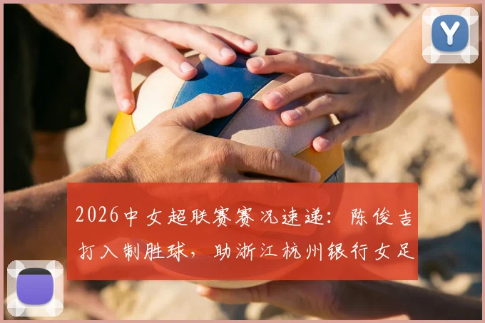 2026中女超联赛赛况速递:陈俊吉打入制胜球,助浙江杭州银行女足1-0力克四川女足,附最新积分榜解析