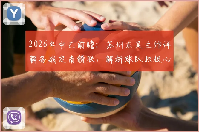 2026年中乙前瞻:苏州东吴主帅详解备战定南赣联,解析球队积极心态与战术打法