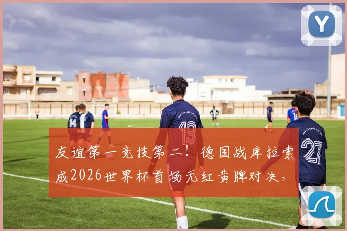 友谊第一竞技第二！德国战库拉索成2026世界杯首场无红黄牌对决，纯净赛事引热议