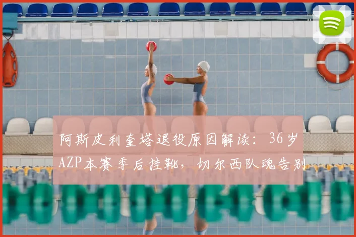 阿斯皮利奎塔退役原因解读:36岁AZP本赛季后挂靴,切尔西队魂告别,职业生涯回顾与未来计划分析