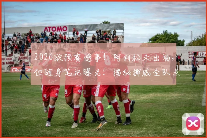 2026欧预赛憾事!阿利松未出场,但随身笔记曝光:揭秘挪威全队点球习惯详细记录,展现顶级门将赛前准备