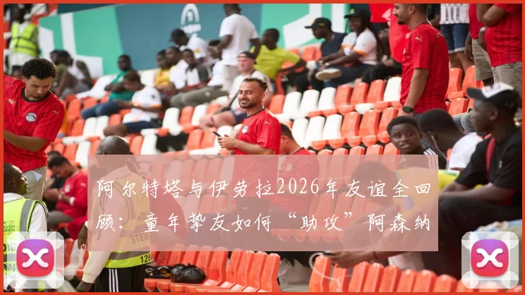 阿尔特塔与伊劳拉2026年友谊全回顾:童年挚友如何“助攻”阿森纳争冠,深度解析伯恩茅斯主帅的战术与影响
