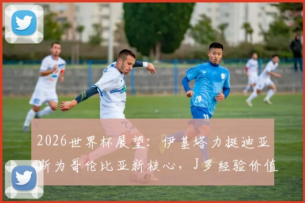 2026世界杯展望:伊基塔力挺迪亚斯为哥伦比亚新核心,J罗经验价值无需质疑