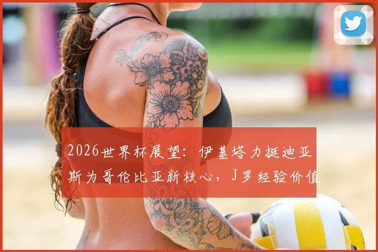 2026世界杯展望：伊基塔力挺迪亚斯为哥伦比亚新核心，J罗经验价值无需质疑