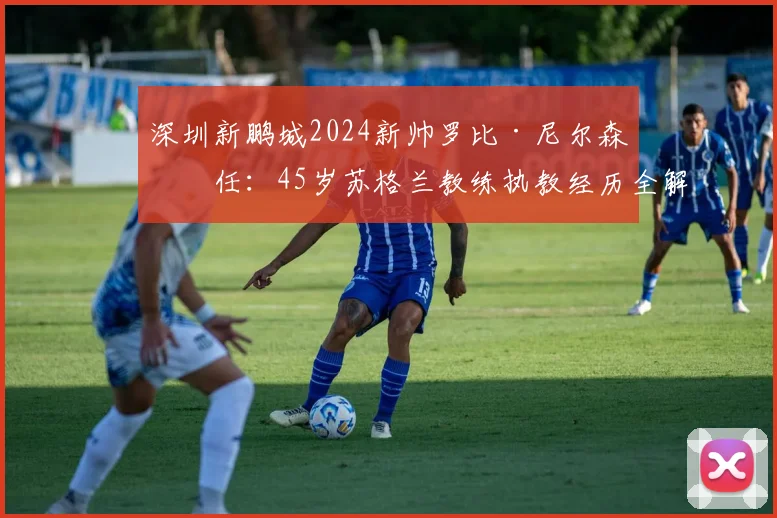 深圳新鹏城2024新帅罗比·尼尔森上任：45岁苏格兰教练执教经历全解析与球队未来展望