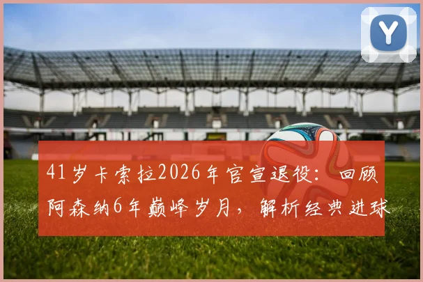 41岁卡索拉2026年官宣退役：回顾阿森纳6年巅峰岁月，解析经典进球与技术特点，探讨未来去向