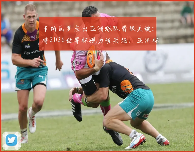 卡纳瓦罗点出亚洲球队晋级关键:将2026世界杯视为练兵场,亚洲杯方为试金石