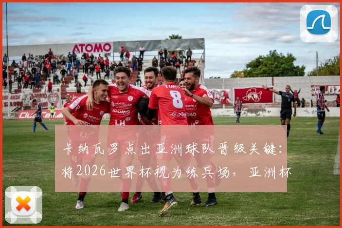 卡纳瓦罗点出亚洲球队晋级关键：将2026世界杯视为练兵场，亚洲杯方为试金石