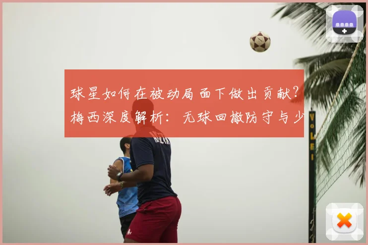 球星如何在被动局面下做出贡献？梅西深度解析：无球回撤防守与少人作战的扭转艺术