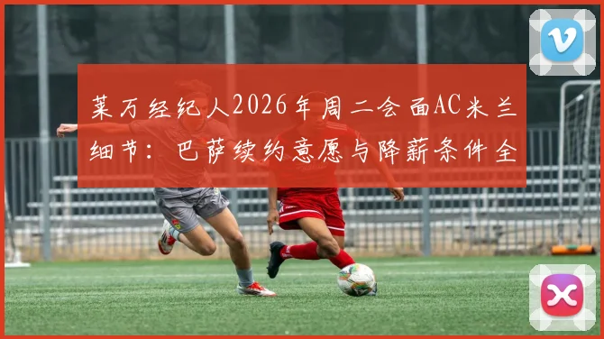莱万经纪人2026年周二会面AC米兰细节:巴萨续约意愿与降薪条件全面解析