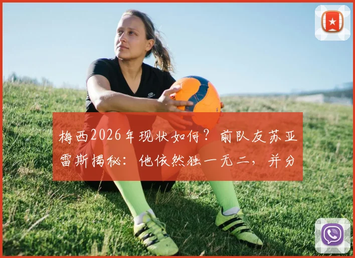 梅西2026年现状如何？前队友苏亚雷斯揭秘：他依然独一无二，并分享两人真实关系及对足坛的寄语