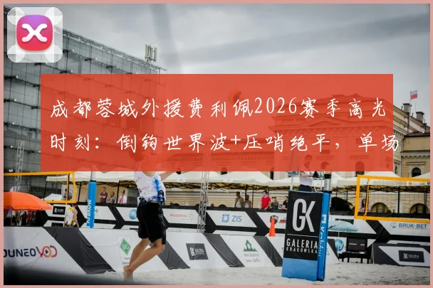 成都蓉城外援费利佩2026赛季高光时刻：倒钩世界波+压哨绝平，单场9.2分封神之战解析