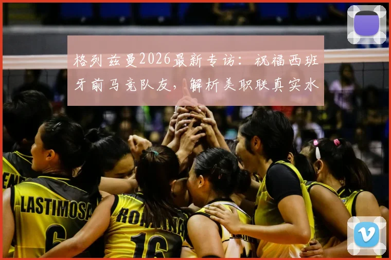 格列兹曼2026最新专访:祝福西班牙前马竞队友,解析美职联真实水平,欧洲球星如何看待美洲赛事