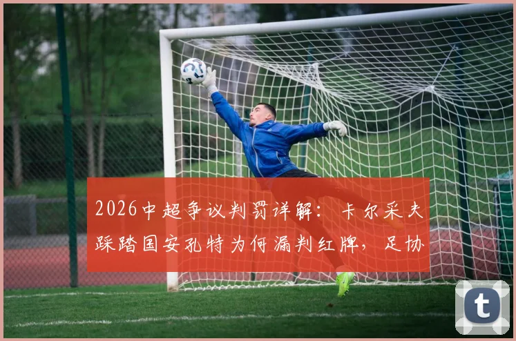 2026中超争议判罚详解：卡尔采夫踩踏国安孔特为何漏判红牌，足协评议标准引深思