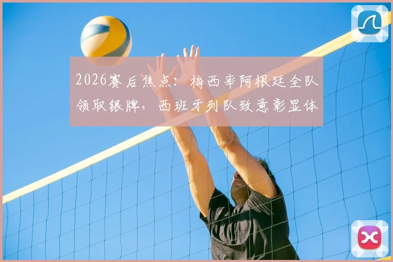 2026赛后焦点:梅西率阿根廷全队领取银牌,西班牙列队致意彰显体育精神全记录