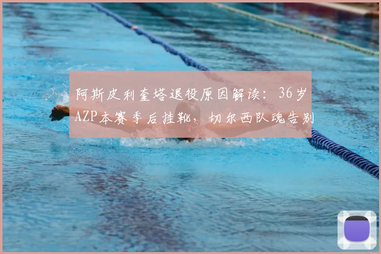 阿斯皮利奎塔退役原因解读：36岁AZP本赛季后挂靴，切尔西队魂告别，职业生涯回顾与未来计划分析
