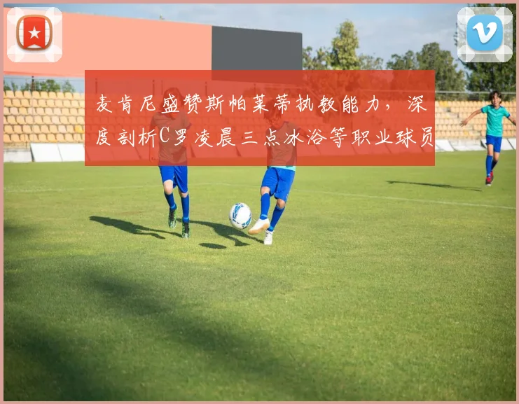 麦肯尼盛赞斯帕莱蒂执教能力,深度剖析C罗凌晨三点冰浴等职业球员高效恢复方法
