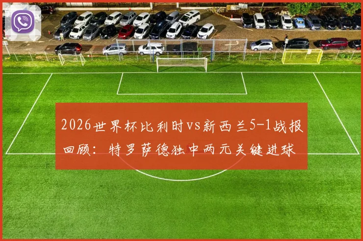 2026世界杯比利时vs新西兰5-1战报回顾：特罗萨德独中两元关键进球，欧洲红魔晋级之路解析