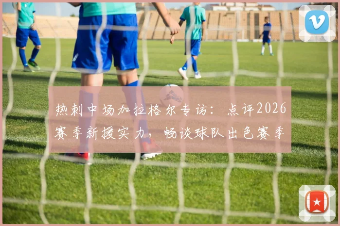 热刺中场加拉格尔专访：点评2026赛季新援实力，畅谈球队出色赛季前景