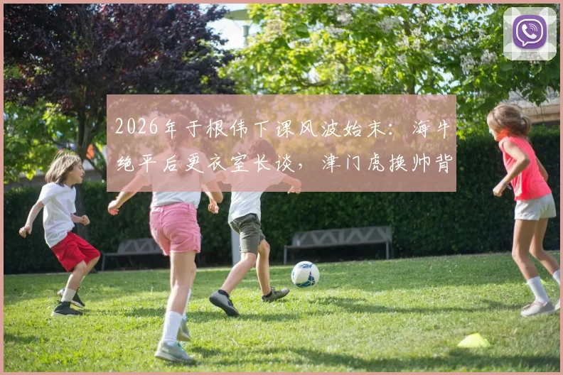 2026年于根伟下课风波始末：海牛绝平后更衣室长谈，津门虎换帅背后的真实压力
