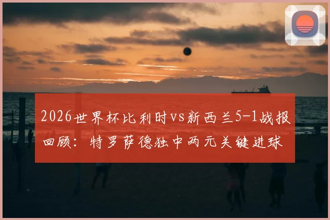2026世界杯比利时vs新西兰5-1战报回顾：特罗萨德独中两元关键进球，欧洲红魔晋级之路解析