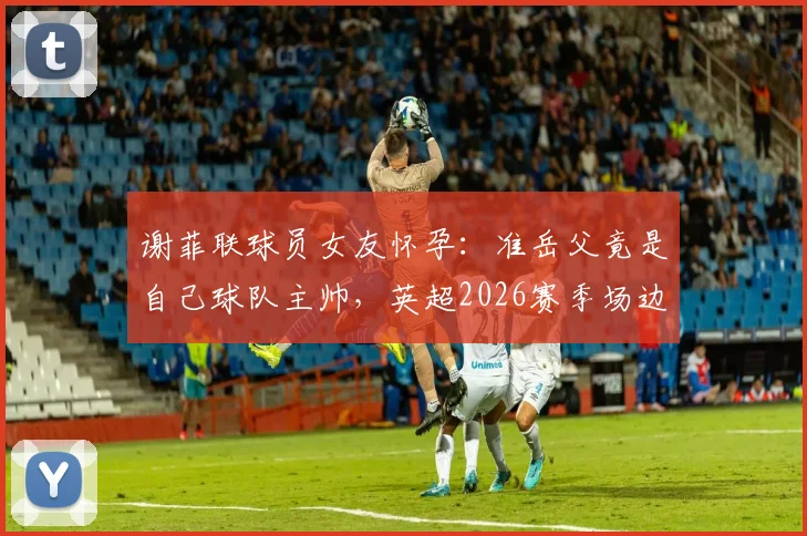 谢菲联球员女友怀孕：准岳父竟是自己球队主帅，英超2026赛季场边新关系引热议