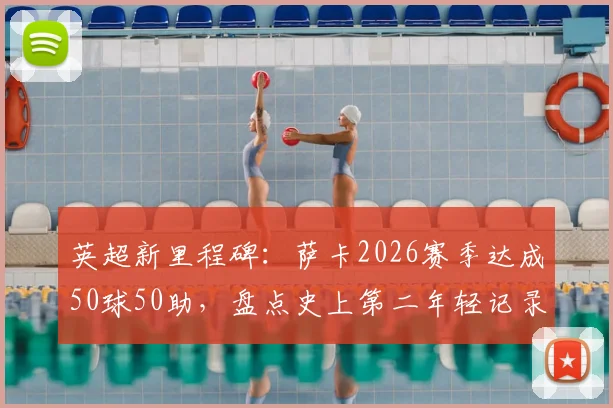 英超新里程碑：萨卡2026赛季达成50球50助，盘点史上第二年轻记录保持者与鲁尼数据对比