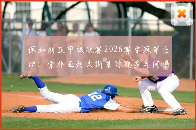 保加利亚甲级联赛2026赛季冠军出炉：索非亚列夫斯基时隔多年问鼎，终结卢多格雷茨十四连冠王朝