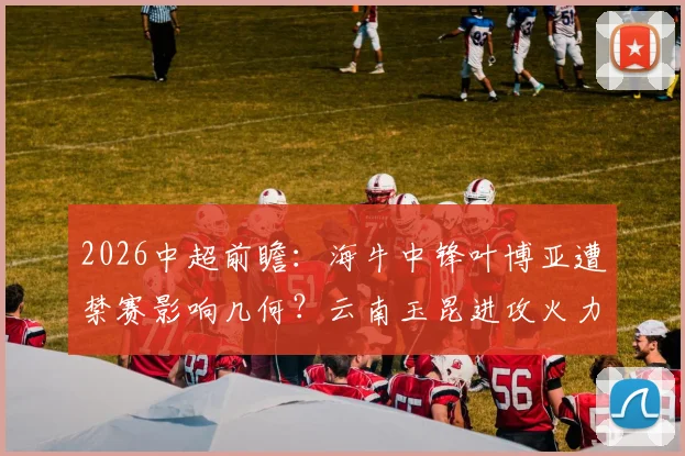 2026中超前瞻：海牛中锋叶博亚遭禁赛影响几何？云南玉昆进攻火力联赛前三能否延续