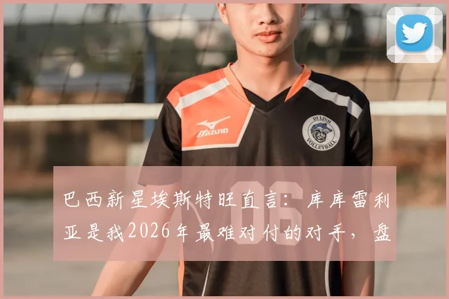 巴西新星埃斯特旺直言：库库雷利亚是我2026年最难对付的对手，盘点那些让进攻球员头疼的铁闸