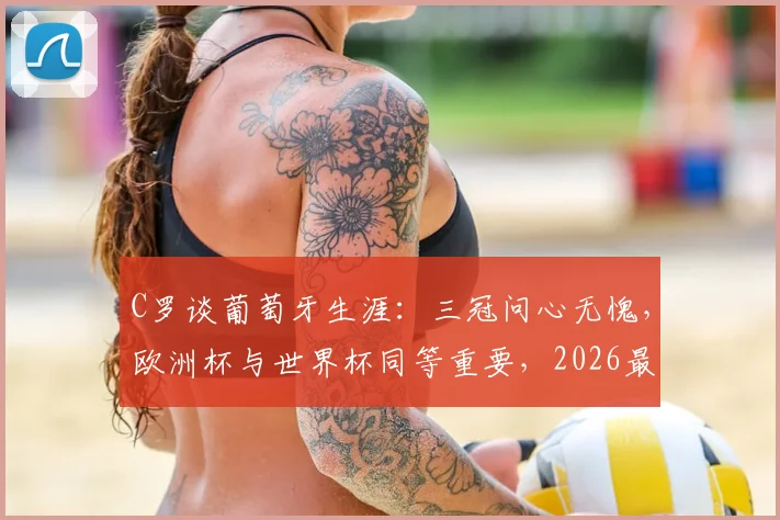 C罗谈葡萄牙生涯：三冠问心无愧，欧洲杯与世界杯同等重要，2026最后一搏？