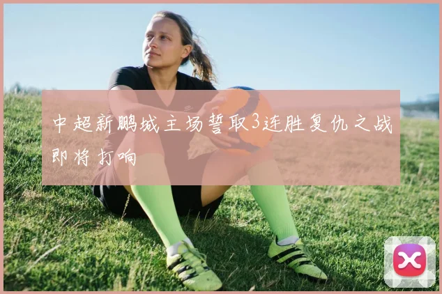 中超新鹏城主场誓取3连胜复仇之战即将打响