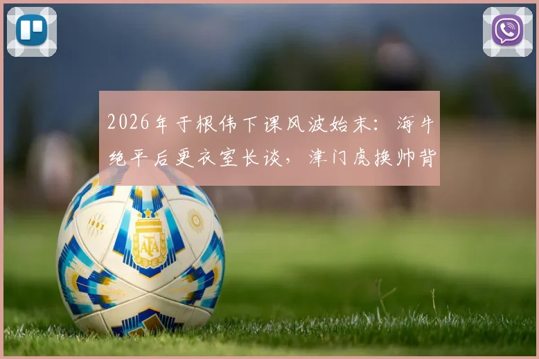 2026年于根伟下课风波始末:海牛绝平后更衣室长谈,津门虎换帅背后的真实压力