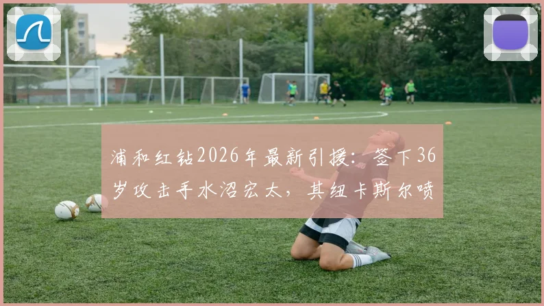 浦和红钻2026年最新引援：签下36岁攻击手水沼宏太，其纽卡斯尔喷气机生涯数据、转会影响及J联赛前景深度分析