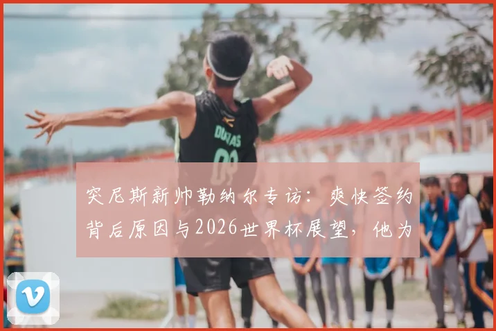 突尼斯新帅勒纳尔专访：爽快签约背后原因与2026世界杯展望，他为何称日本是亚洲最强？