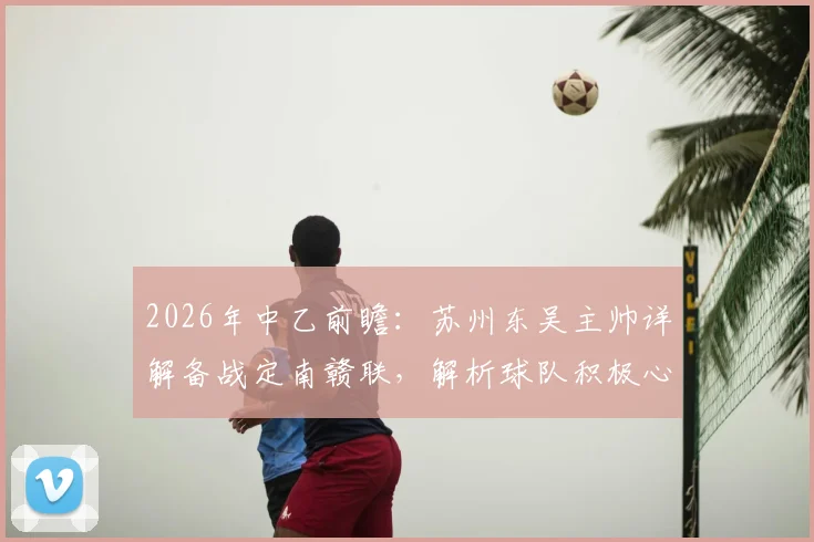 2026年中乙前瞻：苏州东吴主帅详解备战定南赣联，解析球队积极心态与战术打法