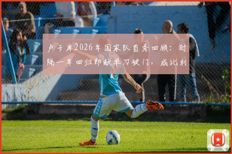 卢卡库2026年国家队首秀回顾：时隔一年回归即献单刀破门，成比利时战胜克罗地亚关键先生