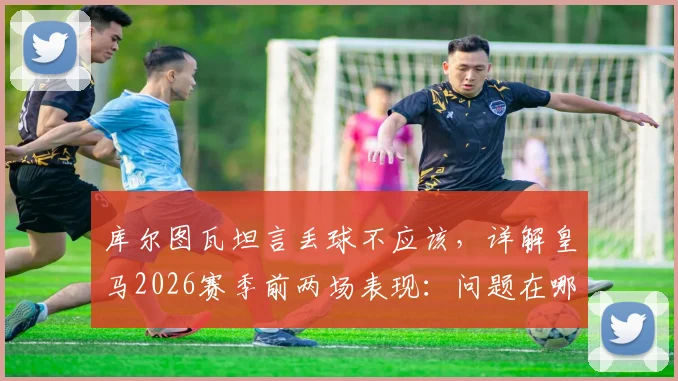 库尔图瓦坦言丢球不应该，详解皇马2026赛季前两场表现：问题在哪，未来如何调整？