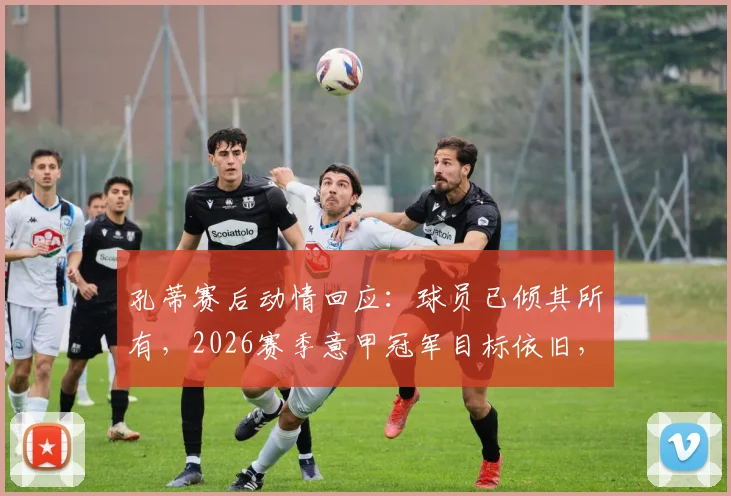 孔蒂赛后动情回应:球员已倾其所有,2026赛季意甲冠军目标依旧,悬念未终结