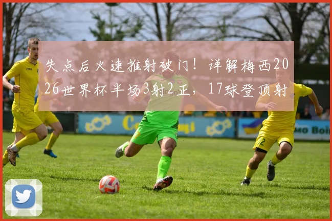 失点后火速推射破门!详解梅西2026世界杯半场3射2正,17球登顶射手王关键战