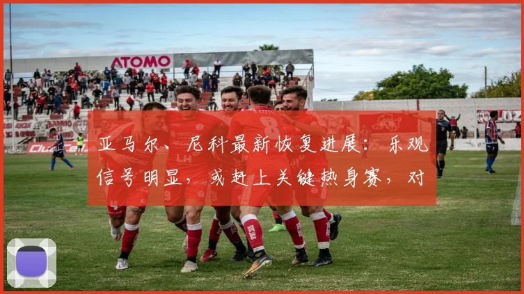 亚马尔、尼科最新恢复进展:乐观信号明显,或赶上关键热身赛,对2026世界杯阵容意义重大