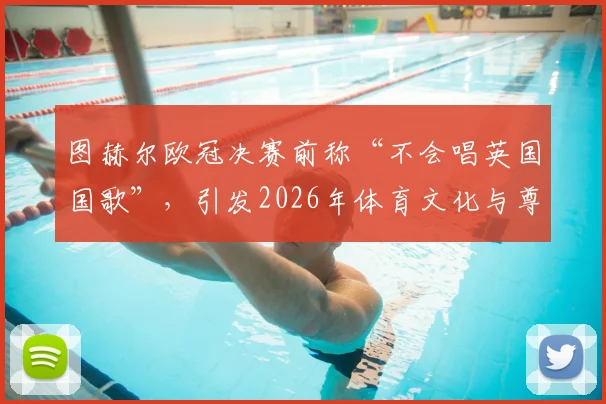 图赫尔欧冠决赛前称“不会唱英国国歌”，引发2026年体育文化与尊重边界热议