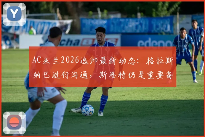 AC米兰2026选帅最新动态:格拉斯纳已进行沟通,斯洛特仍是重要备选,皮奥利接班人分析
