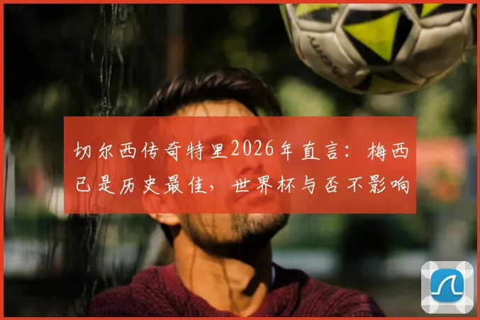 切尔西传奇特里2026年直言：梅西已是历史最佳，世界杯与否不影响评价，详解其眼中梅罗之别