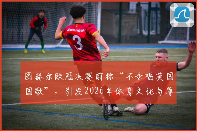 图赫尔欧冠决赛前称“不会唱英国国歌”,引发2026年体育文化与尊重边界热议