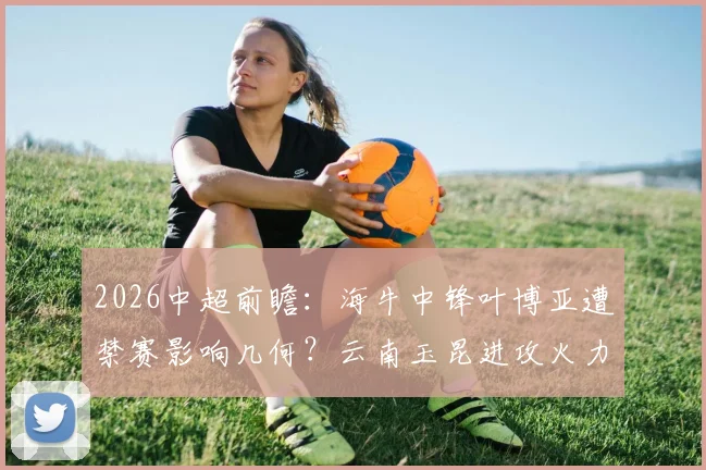 2026中超前瞻:海牛中锋叶博亚遭禁赛影响几何?云南玉昆进攻火力联赛前三能否延续